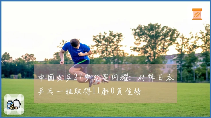 中国女乒27岁明星闪耀：对阵日本乒乓一姐取得11胜0负佳绩