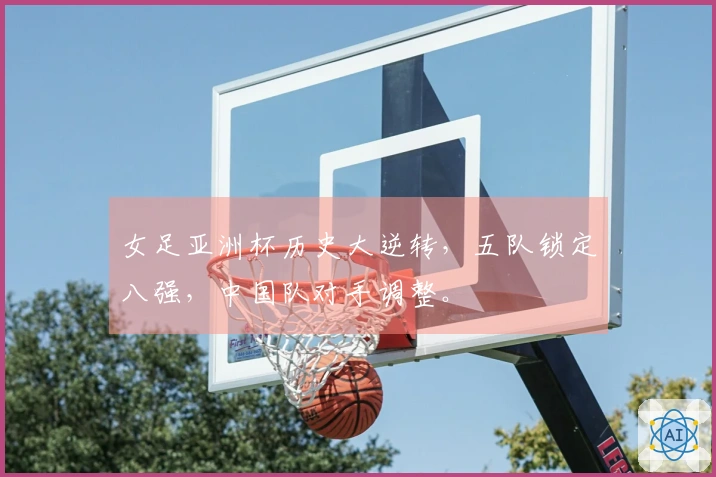 女足亚洲杯历史大逆转，五队锁定八强，中国队对手调整。