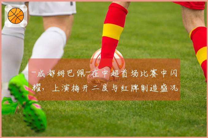 -成都姆巴佩-在中超首场比赛中闪耀，上演梅开二度与红牌制造盛况