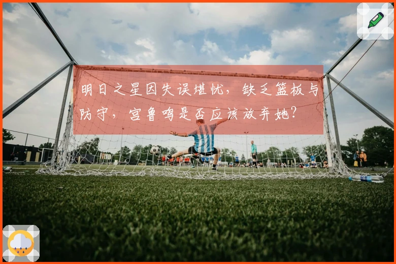 明日之星因失误堪忧，缺乏篮板与防守，宫鲁鸣是否应该放弃她？