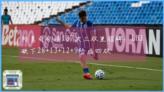 约基奇创造187次三双里程碑，LBJ砍下28+13+12+9险成四双