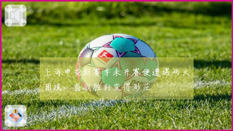 上海申花新赛季未开赛便遭遇两大困境，首战胜利变得渺茫