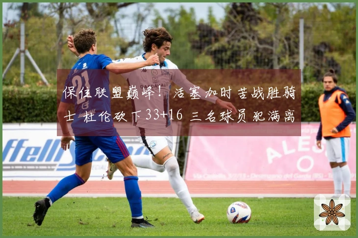 保住联盟巅峰！活塞加时苦战胜骑士 杜伦砍下33+16 三名球员犯满离场