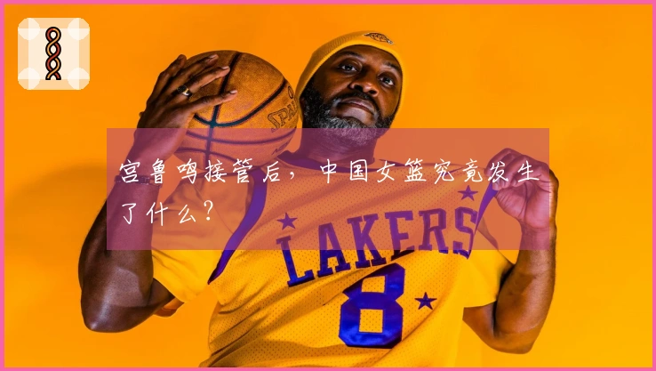 宫鲁鸣接管后，中国女篮究竟发生了什么？
