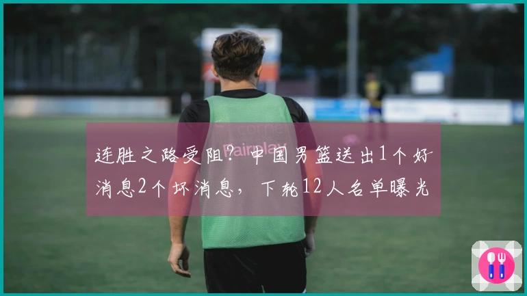 连胜之路受阻？中国男篮送出1个好消息2个坏消息，下轮12人名单曝光