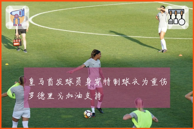 皇马首发球员身穿特制球衣为重伤罗德里戈加油支持
