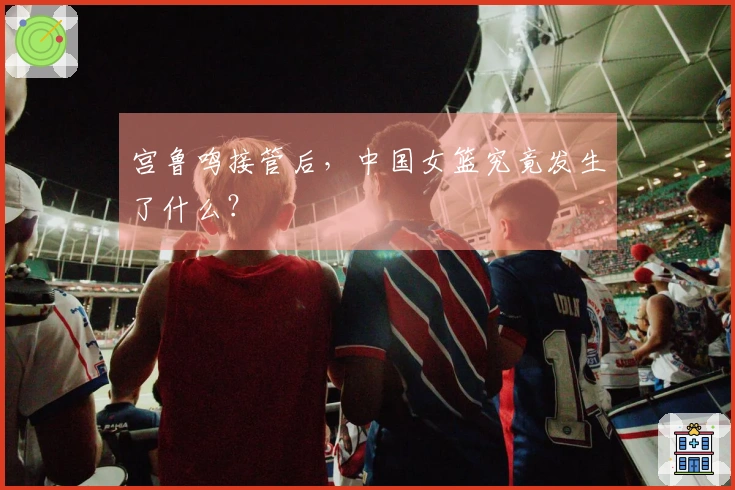 宫鲁鸣接管后，中国女篮究竟发生了什么？