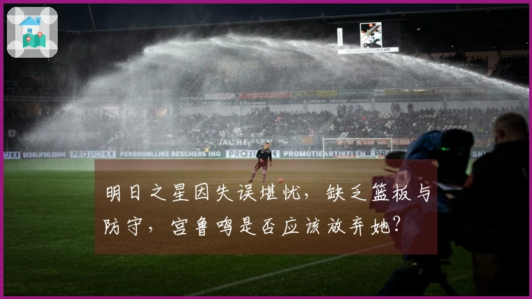 明日之星因失误堪忧，缺乏篮板与防守，宫鲁鸣是否应该放弃她？