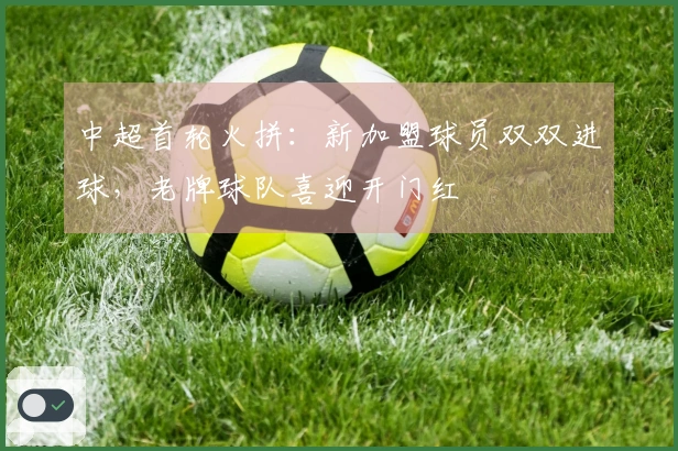 中超首轮火拼：新加盟球员双双进球，老牌球队喜迎开门红