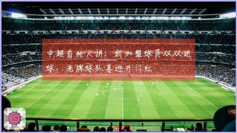 中超首轮火拼：新加盟球员双双进球，老牌球队喜迎开门红