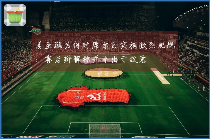 姜至鹏为何对席尔瓦实施激烈犯规，赛后辩解称并非出于故意