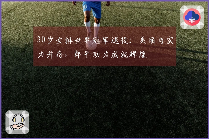 30岁女排世界冠军退役：美丽与实力并存，郎平助力成就辉煌