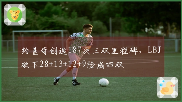 约基奇创造187次三双里程碑，LBJ砍下28+13+12+9险成四双