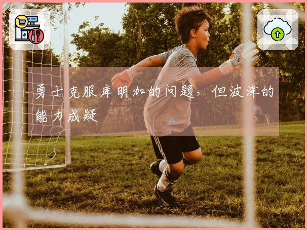 勇士克服库明加的问题，但波津的能力成疑